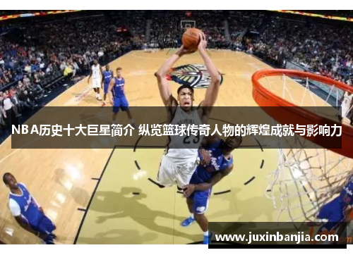 NBA历史十大巨星简介 纵览篮球传奇人物的辉煌成就与影响力