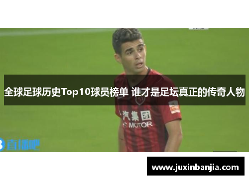 全球足球历史Top10球员榜单 谁才是足坛真正的传奇人物