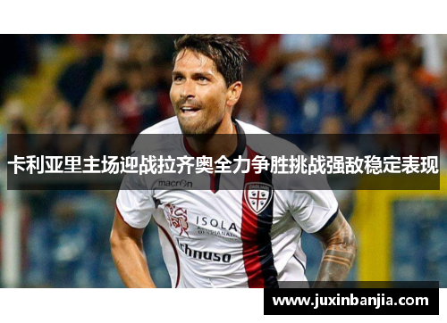 卡利亚里主场迎战拉齐奥全力争胜挑战强敌稳定表现